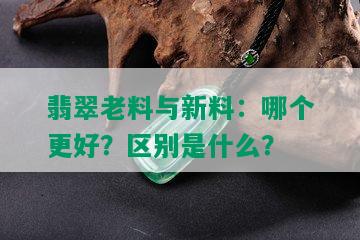 翡翠老料与新料：哪个更好？区别是什么？