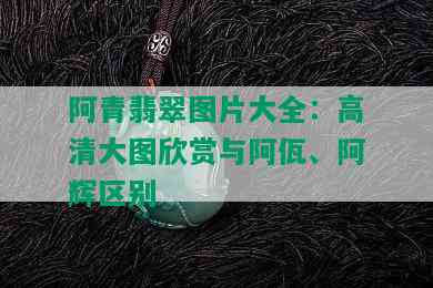 阿青翡翠图片大全：高清大图欣赏与阿佤、阿辉区别