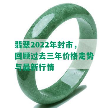 翡翠2022年封市，回顾过去三年价格走势与最新行情