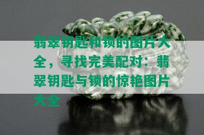 翡翠钥匙和锁的图片大全，寻找完美配对：翡翠钥匙与锁的惊艳图片大全