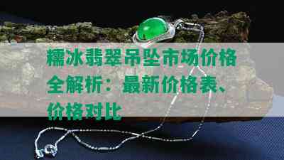 糯冰翡翠吊坠市场价格全解析：最新价格表、价格对比