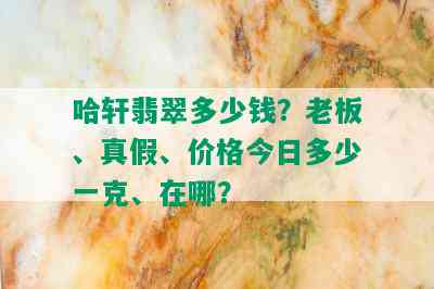 哈轩翡翠多少钱？老板、真假、价格今日多少一克、在哪？