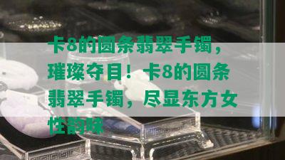 卡8的圆条翡翠手镯，璀璨夺目！卡8的圆条翡翠手镯，尽显东方女性韵味