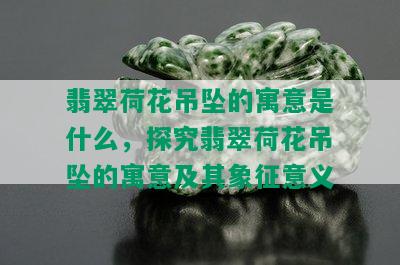 翡翠荷花吊坠的寓意是什么，探究翡翠荷花吊坠的寓意及其象征意义