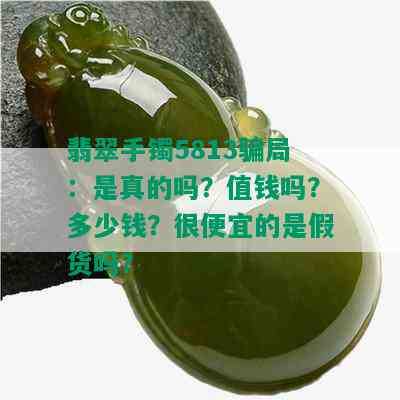 翡翠手镯5813骗局：是真的吗？值钱吗？多少钱？很便宜的是假货吗？