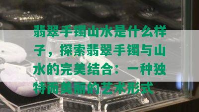 翡翠手镯山水是什么样子，探索翡翠手镯与山水的完美结合：一种独特而美丽的艺术形式