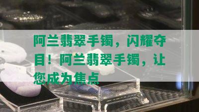 阿兰翡翠手镯，闪耀夺目！阿兰翡翠手镯，让您成为焦点