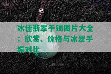 冰佳翡翠手镯图片大全：欣赏、价格与冰翠手镯对比