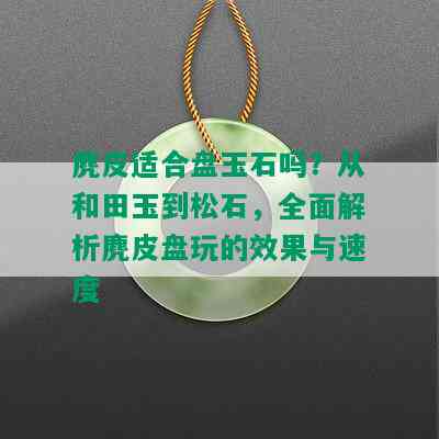 麂皮适合盘玉石吗？从和田玉到松石，全面解析麂皮盘玩的效果与速度