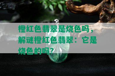 橙红色翡翠是烧色吗，解谜橙红色翡翠：它是烧色的吗？