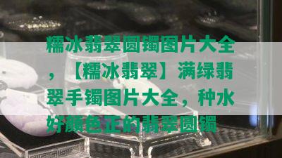 糯冰翡翠圆镯图片大全，【糯冰翡翠】满绿翡翠手镯图片大全，种水好颜色正的翡翠圆镯