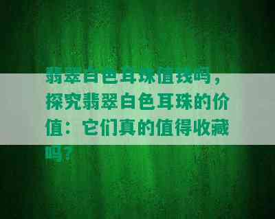 翡翠白色耳珠值钱吗，探究翡翠白色耳珠的价值：它们真的值得收藏吗？