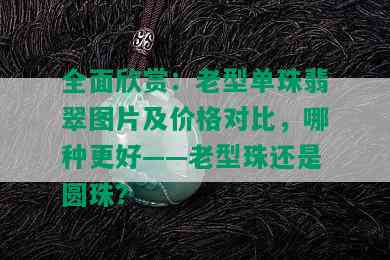 全面欣赏：老型单珠翡翠图片及价格对比，哪种更好——老型珠还是圆珠？