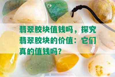 翡翠胶块值钱吗，探究翡翠胶块的价值：它们真的值钱吗？