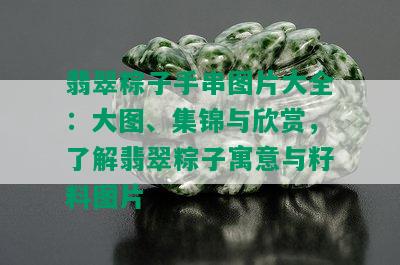 翡翠粽子手串图片大全：大图、集锦与欣赏，了解翡翠粽子寓意与籽料图片