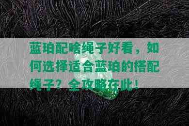 蓝珀配啥绳子好看，如何选择适合蓝珀的搭配绳子？全攻略在此！