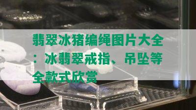 翡翠冰猪编绳图片大全：冰翡翠戒指、吊坠等全款式欣赏