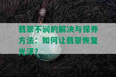 翡翠不润的解决与保养方法：如何让翡翠恢复光泽？