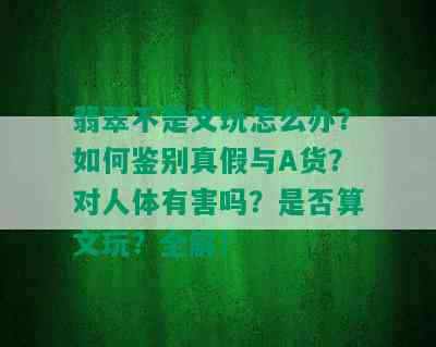 翡翠不是文玩怎么办？如何鉴别真假与A货？对人体有害吗？是否算文玩？全解！