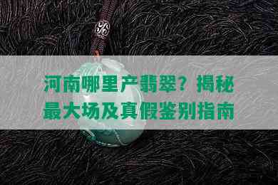 河南哪里产翡翠？揭秘更大场及真假鉴别指南