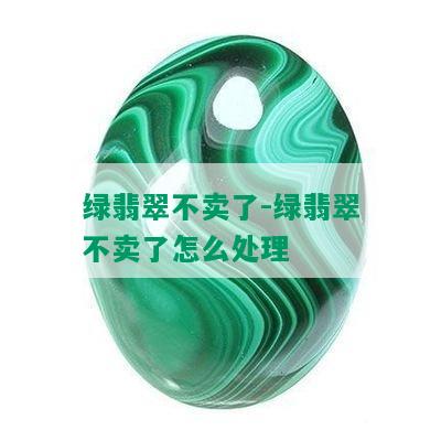 绿翡翠不卖了-绿翡翠不卖了怎么处理