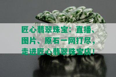 匠心翡翠珠宝：直播、图片、原石一网打尽，走进匠心翡翠珠宝店！