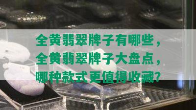 全黄翡翠牌子有哪些，全黄翡翠牌子大盘点，哪种款式更值得收藏？