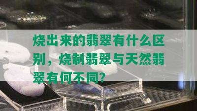 烧出来的翡翠有什么区别，烧制翡翠与天然翡翠有何不同？