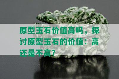 原型玉石价值高吗，探讨原型玉石的价值：高还是不高？