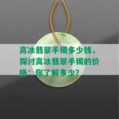 高冰翡翠手镯多少钱，探讨高冰翡翠手镯的价格：你了解多少？