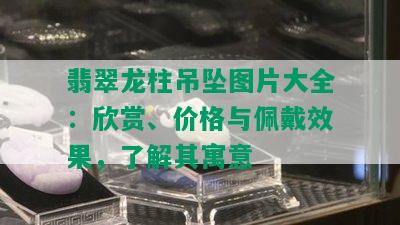 翡翠龙柱吊坠图片大全：欣赏、价格与佩戴效果，了解其寓意