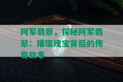 阿军翡翠，探秘阿军翡翠：璀璨瑰宝背后的传奇故事