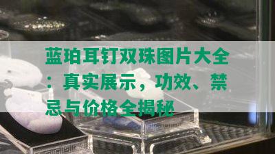 蓝珀耳钉双珠图片大全：真实展示，功效、禁忌与价格全揭秘