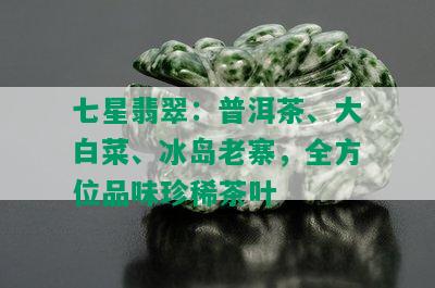 七星翡翠：普洱茶、大白菜、冰岛老寨，全方位品味珍稀茶叶