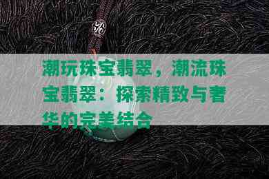 潮玩珠宝翡翠，潮流珠宝翡翠：探索精致与奢华的完美结合