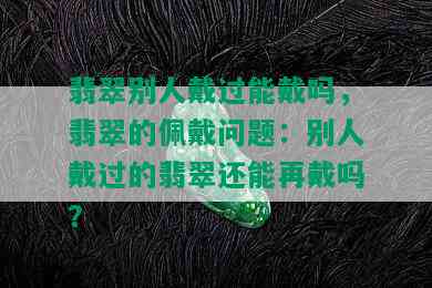 翡翠别人戴过能戴吗，翡翠的佩戴问题：别人戴过的翡翠还能再戴吗？