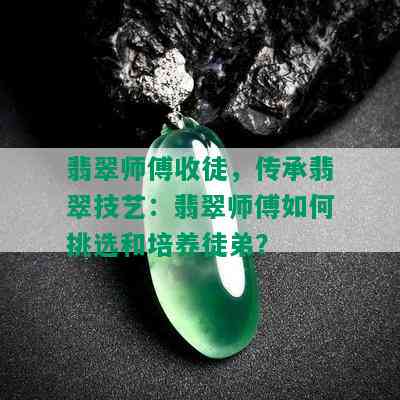 翡翠师傅收徒，传承翡翠技艺：翡翠师傅如何挑选和培养徒弟？