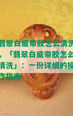 翡翠白底带胶怎么清洗，「翡翠白底带胶怎么清洗」：一份详细的操作指南