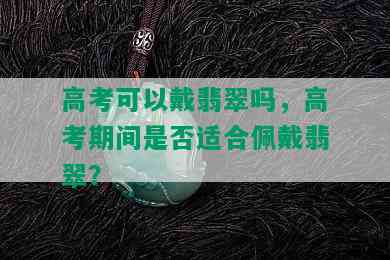 高考可以戴翡翠吗，高考期间是否适合佩戴翡翠？