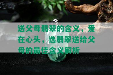 送父母翡翠的含义，爱在心头，选翡翠送给父母的更佳含义解析