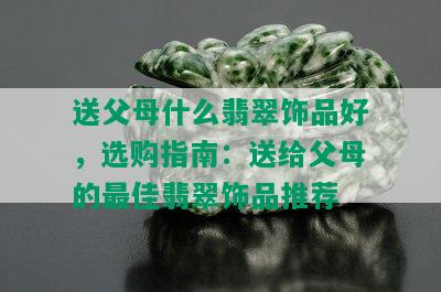 送父母什么翡翠饰品好，选购指南：送给父母的更佳翡翠饰品推荐