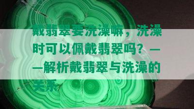 戴翡翠要洗澡嘛，洗澡时可以佩戴翡翠吗？——解析戴翡翠与洗澡的关系