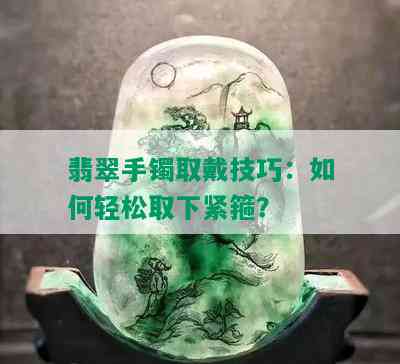 翡翠手镯取戴技巧：如何轻松取下紧箍？