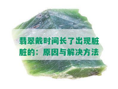 翡翠戴时间长了出现脏脏的：原因与解决方法