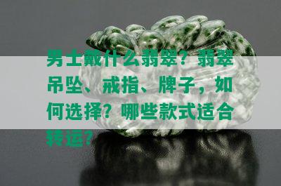 男士戴什么翡翠？翡翠吊坠、戒指、牌子，如何选择？哪些款式适合转运？