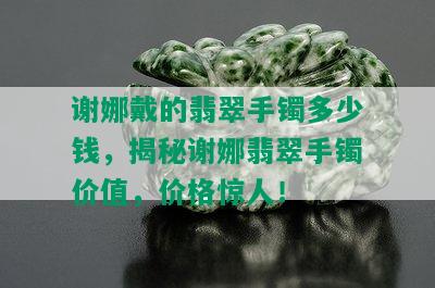 谢娜戴的翡翠手镯多少钱，揭秘谢娜翡翠手镯价值，价格惊人！