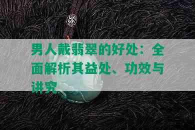 男人戴翡翠的好处：全面解析其益处、功效与讲究