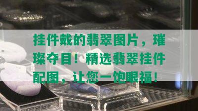 挂件戴的翡翠图片，璀璨夺目！精选翡翠挂件配图，让您一饱眼福！