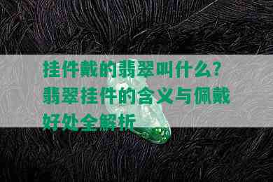 挂件戴的翡翠叫什么？翡翠挂件的含义与佩戴好处全解析