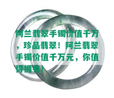 阿兰翡翠手镯价值千万，珍品翡翠！阿兰翡翠手镯价值千万元，你值得拥有！